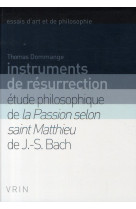 Instruments de resurrection - etude philosophique de la passion selon saint matthieu de j.-s. bach