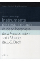 Instruments de resurrection - etude philosophique de la passion selon saint matthieu de j.-s. bach